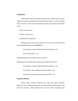 Pendahuluan

          Garam dapat melalui reaksi antara asam dan basa. Produk reaksi yang lain
adalah air. Reaksi asam dengan basa membentuk garam dan air, reaksi ini disebut
Reaksi Netralisasi. Akan tetapi kenyataannya larutan garam tidak selalu bersifar
netral.

    ý NaCl º bersifat netral

    ý NH4Cl º bersifat asam

    ý NaCH3COO º bersifat basa

          Mengapa larutan garam ada yang bersifat asam, basa dan netral? Hal ini
dapat dijelaskan dengan konsep HIDROLIS.

            Asam Klorida + Natrium Hidroksida Natrium Klorida + Air

            Asam + Basa Garam + Air

Garam dipisahkan dari air dengan metode evaporasi.

Beberapa garam yang dihasilkan melalui reaksi netralisasi antara lain :

            Asam Klorida + Kalsium Hidroksida Kalsium Klorida + Air

            Asam Sulfat + Kalium Hidroksida Kalium Sulfat + Air

            Asam Nitrat + Lithium Hidroksida Lithium Nitrat + Air

Pengertian Hidrolis

          Garam adalah termasuk elektrolit kuat, maka jika garam dilarutkan
didalam air akan mengalami penguraian menjadi komponen-komponennya yaitu
kation dan anionnya. Untuk beberapa kasus, ion-ion tersebut merupakan asam
 