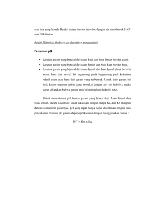 atau baa yang lemah. Reaksi antara ion-ion tersebut dengan air membentuk H3O+
atau OH disebut

Reaksi Hidrolisis (hidro = air dan lisis = penguraian)

Penentuan pH

       Larutan garam yang berasal dari asam kuat dan basa lemah bersifat asam.
       Larutan garam yang berasal dari asam lemah dan basa kuat bersifat basa.
       Larutan garam yang berasal dari asam lemah dan basa lemah dapat bersifat
       asam, basa dan netral. Ini tergantung pada bergantung pada kekuatan
       relatif asam atau basa dari garam yang terbentuk. Untuk jenis garam ini
       baik kation maupun anion dapat bereaksi dengan air (ter hidrolis), maka
       dapat dikatakan bahwa garam jenis ini mengalami hidrolis total.

       Untuk menentukan pH larutan garam yang bersal dari Asam lemah dan
Basa lemah, secara kuantitaif sukar dikaitkan dengan harga Ka dan Kb maupun
dengan konsentrat garamnya. pH yang tepat hanya dapat ditentukan dengan cara
pengukuran. Namun pH garam dapat diperkirakan dengan menggunakan rumus :

                                 [H+] = Kw x Ka
 