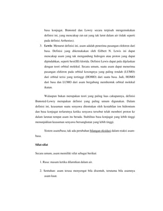 basa konjugat. Brønsted dan Lowry secara terpisah mengemukakan
        definisi ini, yang mencakup zat-zat yang tak larut dalam air (tidak seperti
        pada definisi Arrhenius).
   3. Lewis: Menurut definisi ini, asam adalah penerima pasangan elektron dari
        basa. Definisi yang dikemukakan oleh Gilbert N. Lewis ini dapat
        mencakup asam yang tak mengandung hidrogen atau proton yang dapat
        dipindahkan, seperti besi(III) klorida. Definisi Lewis dapat pula dijelaskan
        dengan teori orbital molekul. Secara umum, suatu asam dapat menerima
        pasangan elektron pada orbital kosongnya yang paling rendah (LUMO)
        dari orbital terisi yang tertinggi (HOMO) dari suatu basa. Jadi, HOMO
        dari basa dan LUMO dari asam bergabung membentuk orbital molekul
        ikatan.

        Walaupun bukan merupakan teori yang paling luas cakupannya, definisi
Brønsted-Lowry merupakan definisi yang paling umum digunakan. Dalam
definisi ini, keasaman suatu senyawa ditentukan oleh kestabilan ion hidronium
dan basa konjugat terlarutnya ketika senyawa tersebut telah memberi proton ke
dalam larutan tempat asam itu berada. Stabilitas basa konjugat yang lebih tinggi
menunjukkan keasaman senyawa bersangkutan yang lebih tinggi.

        Sistem asam/basa; tak ada perubahan bilangan oksidasi dalam reaksi asam-
basa.

Sifat-sifat

Secara umum, asam memiliki sifat sebagai berikut:

   1. Rasa: masam ketika dilarutkan dalam air.

   2. Sentuhan: asam terasa menyengat bila disentuh, terutama bila asamnya
        asam kuat.
 