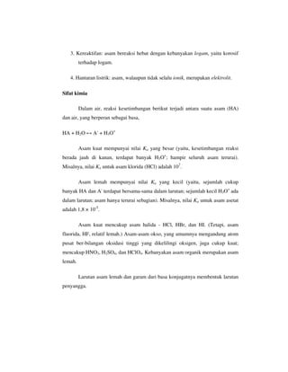 3. Kereaktifan: asam bereaksi hebat dengan kebanyakan logam, yaitu korosif
         terhadap logam.

   4. Hantaran listrik: asam, walaupun tidak selalu ionik, merupakan elektrolit.

Sifat kimia

         Dalam air, reaksi kesetimbangan berikut terjadi antara suatu asam (HA)
dan air, yang berperan sebagai basa,

HA + H2O ↔ A- + H3O+

         Asam kuat mempunyai nilai Ka yang besar (yaitu, kesetimbangan reaksi
berada jauh di kanan, terdapat banyak H3O+; hampir seluruh asam terurai).
Misalnya, nilai Ka untuk asam klorida (HCl) adalah 107.

         Asam lemah mempunyai nilai Ka yang kecil (yaitu, sejumlah cukup
banyak HA dan A- terdapat bersama-sama dalam larutan; sejumlah kecil H3O+ ada
dalam larutan; asam hanya terurai sebagian). Misalnya, nilai Ka untuk asam asetat
adalah 1,8 × 10-5.

         Asam kuat mencakup asam halida - HCl, HBr, dan HI. (Tetapi, asam
fluorida, HF, relatif lemah.) Asam-asam okso, yang umumnya mengandung atom
pusat ber-bilangan oksidasi tinggi yang dikelilingi oksigen, juga cukup kuat;
mencakup HNO3, H2SO4, dan HClO4. Kebanyakan asam organik merupakan asam
lemah.

         Larutan asam lemah dan garam dari basa konjugatnya membentuk larutan
penyangga.
 
