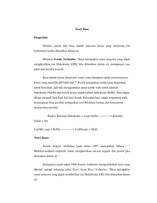Teori Basa

Pengertian

       Definisi umum dari basa adalah senyawa kimia yang menyerap ion
hydronium ketika dilarutkan dalam air.

       Menurut Svante Arrhenius : Basa merupakan suatu senyawa yang dapat
menghasilkan ion Hidroksida [OH], bila dilarutkan dalam air mempunyai rasa
pahit dan bersifat kaustik.

       Basa adalah lawan (dual) dari asam, yaitu ditujukan untuk unsur/senyawa
kimia yang memiliki pH lebih dari 7. Kostik merupakan istilah yang digunakan
untuk basa kuat. jadi kita menggunakan nama kostik soda untuk natrium
hidroksida (NaOH) dan kostik postas untuk kalium hidroksida (KOH). Basa dapat
dibagi menjadi basa kuat dan basa lemah. Kekuatan basa sangat tergantung pada
kemampuan basa tersebut melepaskan ion OH dalam larutan dan konsentrasi
larutan basa tersebut.

             Reaksi: Kalsium Hidroksida + Asam Sulfat ————> Kalsium
Sulfat + Air

Ca(OH)2 (aq) + H2SO4 ————> CaSO4(aq) + 2H2O

Teori Dasar

       Svante August Arrhenius pada tahun 1887 menyatakan bahwa : “
Molekul-molekul elektrolit selalu menghasilkan ion-ion negatif dan positif jika
dilarutkan dalam air “

       Selanjutnya pada tahun 1900 Svante Arrhenius mengemukakan teori yang
dikenal samapi sekarang yaitu Teori Asam Basa Arrhenius. “Basa merupakan
suatu senyawa yang dapat memberikan ion Hidroksida (OH) bila dilarutkan dalam
air.
 