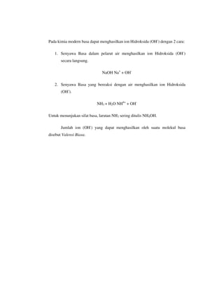 Pada kimia modern basa dapat menghasilkan ion Hidroksida (OH-) dengan 2 cara:

   1. Senyawa Basa dalam pelarut air menghasilkan ion Hidroksida (OH-)
       secara langsung.

                              NaOH Na+ + OH-

   2. Senyawa Basa yang bereaksi dengan air menghasilkan ion Hidroksida
       (OH-).

                           NH3 + H2O NH4+ + OH-

Untuk menunjukan sifat basa, larutan NH3 sering ditulis NH4OH.

       Jumlah ion (OH-) yang dapat menghasilkan oleh suatu molekul basa
disebut Valensi Biasa.
 