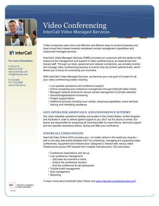 Video Conferencing
                        InterCall Video Managed Services


                        Today companies seek more cost-effective and efficient ways to conduct business and
                        have turned their interest towards centralized remote management capabilities and
                        outsourced managed services.

                        InterC l Vd oMa a e S ri s IMS po i s u c s mes i tea iy ofl
                              a’ i
                                ls e         n g d ev e ( c V ) rv e o r u t r wt h bi t uy
                                                                          d          o          h       lt      l
For more information:   outsource the management and support of video conferencing to an experienced and
For more information:   trained staff. Through our tools, personnel and network connectivity, we remotely monitor
888.xxx.xxxx
In the U.S.:            and manage video conferencing services to ensure they are at their optimal levels, which
www.intercall.com
800.374.2441
info@intercall.com      allows you to focus on conducting your business.
www.intercall.com
info@intercall.com
                        Wi Itr a’Vdeo Managed Services, we become your one point of contact for all
                          t neC l i
                           h         ls
In Canada:              your video conferencing needs including:
877.333.2666
www.intercall.ca              Live operator assistance and conference support
                              Online scheduling and conference management through InterCall Video Online
                              Managed network extranet for secure remote management of private networks.
                              Device/bridge/endpoint monitoring
                              Project support teams
                              Additional services including room rentals, streaming capabilities, event services,
                              training and marketing assistance


                        LIVE OPERATOR ASSISTANCE AND CONFERENCE SUPPORT
                        Our video helpdesk operations facilities are located in the United States, United Kingdom
                        and Australia in order to deliver global support to you 24x7 via the phone or email. Our
                        teams are responsible for answering all incoming traffic for reservations, technical support
                        and live operator assistance before, during and after your conference.


                        INTERCALL VIDEO ONLINE
                        InterCall Video Online (IVO) provides you—no matter where in the world you may be—
                        with a one stop web portal available 24x7 for scheduling, managing and supporting video
                        conferences, equipment and infrastructure. Designed to interact with various video
                        infrastructure product API toolsets from multiple manufacturers, IVO automates:

                              Conference reservations and set up
                              Live conference management
                              - Add sites at a moment’notice
                                                      s
                              - Extend the conference duration
                              - End the conference for all participants
                              Trouble ticket management
                              SLA management
                              Reporting

                        To learn more about InterCall Video Online visit www.intercall.com/demos/videoconf/.




                                                                                                      Last modified on: 6/9/2009
 