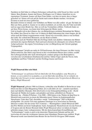 Nachdem sie fünf Jahre in völligem Schweigen verbracht hat, stirbt Nawal im Alter von 60
Jahren. Ihren Kindern, Jeanne und Simon, Zwillingen von 22 Jahren, hinterlässt sie ein
eigenartiges Testament. Jeanne soll ihren Vater finden, von dem sie meint, dass er längst
gestorben sei. Simon soll sich auf die Suche nach seinem Bruder machen, von dessen
Existenz er noch nie etwas gehört hat.
Besonders Simon ist wütend, sein Verhältnis zur Mutter war alles andere als gut. Sie hatte ein
Herz aus Stein, glaubt er. Jeanne ist vor allem erschüttert, als sie hört, dass ihr Vater noch lebt
und sie sogar einen Bruder hat. Aber sie will das Vermächtnis erfüllen. Vielleicht findet sie
auf diese Weise heraus, was hinter dem Schweigen der Mutter steckt.
Und sie begibt sich in den Libanon, das von Bürgerkriegen zerrüttete Heimatland der Mutter.
Sie erfährt, dass Nawal im Alter von 14 Jahren ein Baby bekommen hat, einen Jungen, der ihr
sofort nach der Geburt weggenommen wurde. Nawal war verzweifelt, denn es war ein Kind
der Liebe. Sie verließ ihren Heimatort, um das Kind zu finden …
 Die Suche nach der Wahrheit führt die Zwillinge direkt zum dunklen Geheimnis der Mutter
und damit der eigenen Herkunft. Nach und nach erkennen die ahnungslos im sicheren Westen
Aufgewachsenen ihre eigene Verstrickung in eine von Bürgerkrieg und Gewalt geprägte
Vergangenheit.

„Verbrennungen“ besteht aus mehr als 30 Einzelszenen, die einen Zeitraum von über vierzig
Jahren umfassen. Das Stück zeigt Nawal in drei verschiedenen Phasen ihres Lebens, erzählt
ihre Lebensgeschichte aber nicht chronologisch, sondern springt in der Retrospektive
zwischen den verschiedenen Zeitebenen hin und her. Sabine Unger spielt die Nawal, Julia
Apfelthaler und Peter Volksdorf sind die Zwillinge Jeanne und Simon.




Wajdi Mouawad über sein Stück

’Verbrennungen’ ist auf keinen Fall ein Stück über die Notwendigkeit, seine Wurzeln zu
kennen, so wie es falsch ist zu glauben, es sei ein Stück über den Krieg. Es ist vielmehr ein
Stück über den Versuch, in einer unmenschlichen Situation seine Versprechen als Mensch zu
halten. (Wajdi Mouawad)


Wajdi Mouawad, geboren 1968 im Libanon, verbrachte seine Kindheit in Beirut bevor seine
Eltern mit ihm vor dem Bürgerkrieg flohen, als er acht Jahre alt war – zunächst nach Paris,
dann nach Québec (Kanada). Dort absolvierte er eine Schauspielausbildung an der »École
Nationale de Théâtre du Canada« und gründete und leitete schließlich ein Theater in
Montréal, das »Théâtre Ô Parleur«. Von 2000 – 2004 leitete er das Théâtre de Quat'Sous in
Montréal und avancierte zu einem der führenden neuen Talente im frankokanadischen
Sprachraum: Unter dem Titel »Incendies« wurde "Verbrennungen" 2003 in Montréal
uraufgeführt. Als zweiter Teil einer geplanten Tetralogie ist es inzwischen ins Deutsche
übersetzt worden. Für den ersten Teil (»Littoral« – »Küstengebiet«) erhielt Mouawad 2005
den Prix Molière als bester frankophoner Autor. Europäische Theaterfestivals wie das Festival
d’Avignon oder die Bonner Biennale haben Wajdi Mouawad schon vor Jahren als Impuls
gebenden jungen Autor wahrgenommen. Mit der deutschsprachigen Erstaufführung von
"Verbrennungen" wurde er auch in der deutschen Theaterszene bekannt und hat sich
inzwischen als einer der wichtigsten Autoren einer lebendigen Theaterszene etabliert. Wajdi
Mouawad wurde zum künstlerischen Berater für das Festival d'Avignon 2009 ernannt.
 