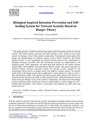www.csl.issres.netVol. 1 (1) – June 2009 <br />Biological Inspired Intrusion Prevention and Self-healing System for Network Security Based on Danger TheoryMuna Elsadig 1, Azween Abdullah11Department of Computer and Information Science Universiti Teknologi PETRONASBandar Seri Iskandar, 31750 Tronoh, Perak,Malaysia<br />This paper presents a model for intrusion prevention and self-healing system for network security. The model detects, prevents, and heals harmful events, which are the actual reasons for damage of any of the system’s components. The proposed model explores the design and implementation of artificial immune systems (AISs) inspired by the human immune system. A novel approaches for network security based on the combination of biological intrusion prevention (IP) and self-healing concepts are implemented in the proposed model. These approaches are based upon data inspired by the human immune system (HIS), which applied to the autonomous defense system. The system integrates an artificial immune intrusion prevention system for network security inspired by the immunology theory known as danger theory and adaptive immune system. The present model looks at the danger model and its application to attack defense in order to create a fully decentralized model. The intrusion prevention system (IPS) analyzes the behavior of system processes and network traffic to detect harmful events. Abnormal behaviors are the actual reason for damage of any of the system’s components. The detection of the damage caused by different types of malicious events or attack profiles is used to trigger the self - healing (SH) mechanism. This system is autonomous and enhances the fault repair and system recovery.Keywords—Artificial immune system, Network Security, intrusion prevention, Self-healing, agent <br />Introduction<br />With the explosive growth of the network systems, information exchange became routine between computers around the world, thus the need for network security has become even more critical with the rise of information technology in everyday life [1]. Meanwhile, the complexity of attacks is on the rise regardless of the beefed up security measures. Intrusion Prevention Systems provide an in-line mechanism focus on identifying and blocking malicious network activity in real time. <br />c Corresponding Author: S.A. Ibrahim<br />Email: saibrahim@um.edu.myTelephone: +607 5046378Fax: +607 5046378<br />© 2009-2012 All rights reserved. ISSR Journals<br />Immune system presents valuable metaphor for computer security systems and it is an appealing mechanism because firstly, the human immune system defends the body with high level of protection features from pathogens, in a self–organized, robust, distributed and diverse manner. Secondly, current security systems are not able to handle the dynamic and increasingly complex nature of the computer systems and their security needs. In addressing this deficiency, the artificial immune systems (AISs) have been successfully applied to a number of network security problem domain that includes intrusion detection systems, intrusion prevention systems (IPS) and anti-malware systems. This paper looks at the model of computer immune systems and its application to intrusion prevention system combined with self-healing system, that create an autonomous system using  agents  of multi layers.<br />The present model focuses on building biologically inspired AIS for intrusion prevention system that has the following security features:<br />Autonomous security system to secure network system; a system that responds effectively to new malicious   activities without human intervention.  Would significantly improve network security system and optimize the performance.<br />Robust multi layered security system; decrease the false alerts and errors in detecting and preventing malicious activities.<br />Hybrid Intrusion prevention system: a system that has capabilities to detect and prevent anomalies, and misuse of malicious activities.<br />Heal damages caused by attacks; a combination of features between the intrusion prevention system and self - healing mechanism to enhance survival ability of the network systems.<br />The paper is structured as follows: section 2 the background about IPS, self healing system and HIS is summarized. The autonomous IPS and SH model design is explained in section 3. The algorithms of the designed model are explained in section 4. In section 5 the model features and limitations of model are presented with comparative study. Finally discussion, conclusion and future work are provided in section 6.<br />Background<br />   Intrusion prevention systems IPS were developed to resolve ambiguities in passive network monitoring by placing detection systems in-line [1]. The required capabilities, features methodologies and technologies of intrusion prevention system are clarified in [1,2,3]. To achieve secure and multi defense capability of network security system, the hybrid technology has been applied in the proposed model.<br />2.1 Human Immune<br />The human immune system (HIS) [4] is responsible for an organism’s protection against extraterrestrial particles, and is based on two main mechanisms:  innate immune system that is an organism's first line defense and the adaptive immune system. The HIS features are desirable to be adapted to the network security systems to protect them from harmful activities. The immune system is one of a multilevel dynamic system of cells, molecules, tissues, organs and circulatory systems [5,6]. By this view HIS provides the basis for a representation of intrusion prevention as systems of autonomous agents. The main roles of the adaptive immune system include: the recognition of specific “non-self” antigens in the presence of “self”, during the process of antigen presentation, the generation of responses that are tailored to maximally eliminate specific pathogen infected cells, and the development of immunological memory, in which each pathogen is “remembered” by a signature antibody. All details are explained in [7,8,9]. This matching between antibodies and antigens explains the core of adaptive immune system and most of the first generation of AIS implementations [10,11].The mechanisms of the innate immune system is usually triggered when microbes are recognized by pattern identification receptors, which identify components that are conserved among broad groups of microorganisms, or when damaged, or stressed cells send out distress signals. Innate immune system responds to pathogens is a generic, meaning the protection mechanisms of these systems are non-specific. Innate immune response are mainly explained in [12,13,14]. The dendritic cells (DCs) that are one of Antigen Presenting Cells (APCs) act as natural data fusion agents. They are present in three statuses of differentiation, immature, semi-mature and mature, which determines their exact role [14]. Variation between the different statuses is dependent upon the receiving of signals while in the initial or immature status. Overall, the classes of input signals are defined in table 1. Signals that point to damage cause a transition from immature to mature; those signals indicating good health in the monitored tissue cause a transition from the immature to semi mature status. Each DC has the capability to combine the relative extent of input signals to produce its own set of output signals. DCs interpret the signals of the antigen presented in an overall to ‘normal’ or ‘anomalous’ context for more details review [12,34].<br />To achieve the IPS requirements which are: Security capabilities, Performance, Adaptability, Scalability, Configurability and Robustness, the mechanisms of three HIS cells were mapped: Dendritic cells mechanism, B-cell and T-cells. These cooperation mechanisms are effective in the intrusion and prevention, and specification of an intrusion route for the network security [15]. Many immune system approaches to IDS and IPS have been introduced. There are three major extractions, and accordingly three different views: conventional algorithm, negative selection paradigm, and danger theory [16, 17, 18, 19, 20, 21,24,25]. The framework of the present model uses danger theory as forcefulness base for intrusion prevention system integrated with adaptive immune system, mainly T-cell and B-cell [10].<br />Applying self-healing properties to network systems could present a way to alter the current fault finding in network systems subjected to various abnormal behaviors. When such abnormal behavior is detected, the proposed system enters a self-diagnosis mode that aims to categorize the fault and extract as much information as achievable with respect to its source, symptoms, and collision on the system. Once these are recognized, the system tries to adapt itself by generating candidate fixes, which are tested to find the best mark state [22]. The self-healing architecture is combined to complement proposed IPS for more automatons damage repair and system continuity, and functionality.<br />TABLE 1: SIGNALS DEFINITION IN INNATE IMMUNE SYSTEM [23]<br />SignalDefinitionSafeA result of normal cell death. Where cells must die for regulatory reasons. The presence of safe signals indicates that no anomalies are present.DangerA consequence of unintended necrotic cell death. The presence of danger signal may or may not indicate an anomalous situation.PAMPPathogen - associated molecular proteins (PAMP).  Protein expressed exclusively by bacteria. The occurrence of PAMPs usually indicates an anomalous state, which can be detected by DCs.InflammationProduced via the process of injury. Inflammatory signals and inflammatory signals processes are not enough to stimulate DCs alone, their presence amplifies the above three signals.<br />Autonomous IPS and SH System<br />In [26,28], the authors proposed that bio inspired algorithms to be built-up and analyzed in the perspective of a multidisciplinary conceptual framework that represents biological models. In this work, an analytical computational framework has been built and authenticated based upon this conceptual framework. These frameworks provide principle for designing and analyzing bio-inspired algorithms applicable to non-biological problems. In Figure 1 the abstract design and the model components of IPS and self-healing system are shown. The main agent components of IPS model are: sense agent (SEA), analysis agent (ANA) and the adaptive agent (ADA). SHA agent is combined with the IPS to include additional enhanced mechanism for self-healing purposes. One of the central features of the model is that it needs both expert knowledge and training data. Each agent in the model performs training on multiple types of input data within a specific period. Meanwhile, the model’s main requirement is in building an expert knowledge base that assigns input signals and rules to appropriate category. Two knowledge base systems are used, one for misuse attack and the other for self-healing purposes. In autonomous multi-agent system, every agent has its own goals, which drive its decisions. The individual goals of each agent must be specified such that the preferred universal goals of the whole system are achieved [30]. The main three agents SEA, ANA, and ADA form three different function layers. For each agent we specify and identify the states and transitions of each agent according to how an agent behaves with respect to changes in its environment [31, 32].The environment of each agent consists of a set of states S and the agent can undertake a set of actions A and a set of percept P. The abstract architecture is modeled as a discrete-event system using Petri nets. The structural analysis of the net provides an assessment of the communication and coordination properties of the multi-agent system. Deadlock avoidance in the multi-agent system is considered as an initial key property, and it is evaluated using liveness and boundedness properties using linear algebra.<br />A Petri net base for the IPS and SH system is defined as a five-tuple (P,T,A,W,M0).<br />Where;<br />P is a finite set of  places.<br />T is a finite set of transitions.<br />A sub(P×T)U(T×P).<br />W:A{1,2,3,…} is a weight function.<br />M0: P{1,2,3,..} is the initial marking.<br />Figure 1: IPS and Self-healing Model for Network System<br />According to these formulas, a Petri net for the four agents was built and represented graphically. In the analysis we used P-invariants and T- invariants obtained from the incidence matrix [33].<br />The incidence matrix  A of a Petri net has |T|  number of row  and |P| number of columns. <br />A  P-invariant is a vector that satisfies =0      (1)<br />T  invariant is a vector that satisfies     =0      (2)<br />A Petri net model is covered by P-invariants, if and only if, for each place s in the net, there exist a positive P-invariant x such that x(s)>0.<br />Petri net is structurally bounded if it is covered by P-invariants and initial marking M0 is infinite. <br />Further a Petri net is covered by T-invariants, if and only if, for each transition t in the net  y(t)>0.  <br />Under this condition, Petri net is live and bounded if it is covered by T-invariants. The conditions for the liveness and boundedness properties were proven to obtain the marking reachability graph [36,37,38].  For each agent, the environment undertaken sets of states S, actions A and precept P has the behavior represented by the function action:<br /> P A,<br />and perception function<br />SP,<br />and deterministic behavior of an environment can be represented by the function<br /> env: SAS.<br />3.1. Sense Agent (SEA)<br />The sense agent (SEA) performs the followings:<br />Dynamically learns and trains to build a generic knowledge about all the network system normal behaviour (self) for example: system calls, ports and IP addresses. In the training period, all antigens and signal are defined according to the specific scanning criteria.<br />Senses all input to the network system and compares it with data set that SEA has trained, and then decides whether it is a source of malicious activities. This is performed and inspired from how DC and tissue sense or capture the danger signal.<br />If detection of abnormal behavior is established, SEA prevents the malicious activities.<br />Sends detection message to ANA and Starts retraining dynamically.<br />The roles, function, and  responsibilities of SEA are specified logically as follows:<br />The set of roles (RSEA) of the sense agent SEA is:<br />RSEA ={sense input data}<br />The set of function FSEA  of the sense agent SEA is:<br /> FSEA = {learn normal behavior, block abnormal behavior} <br />The set of responsibilities PSEA of the sense agent SEA is:<br />PSEA = {detect malicious activities, send detection message to ANA}<br /> The SEA Model  states, actions and precept specified as follows <br />Set of states ={ configure, train, detect, complete prevention, continue }<br />S SEA ={s1, s2, s3, s4, s5}<br />Set of actions={configure completed, scan, block, detection message, permit}<br />A SEA ={a1, a2, a3, a4, a5}<br />Set of percepts={training, detection, prevention, communication analysis agent, continue connection}<br />P SEA ={p1, p2, p3, p4, p5}<br />For SEA agent each jth environment  has the state:<br /> s SEA j ε S SEA<br />Similarly A SEA  be the set of actions of SEA; <br />a SEA k ε A SEA    <br />where Kth  actions of SEA. These definitions have been used to build the Petri net sub – model of the SEA agent.  The incidence matrix for SEA is obtained from the Petri net graph and both P-invariant and T-invariant satisfy the conditions mentioned above.  The TSEA and PSEA invariants for SEA vectors are:<br />ISEA=                    TSEA=  ,                  PSEA =<br />Figure 2 shows the behavior of the SEA states and transitions which satisfy the properties of liveness and boundedness and proof the reachability feature of the SEA. <br />Figure  2: the SEA Transition a and State p graph<br />3.2 Analysis Agent (ANA)<br />The analysis agents ANA performs the followings:<br />Receives detection message from SEA, and then ANA analyzes the received information to extract the malicious signature.<br />ANA scans the misuse database to search for a matching signature. If a match is found then the malicious signature is considered as a misuse. ANA checks the system behaviour and if there any abnormal activities detected, ANA sends MisusehealMsg to SHA.  Or else, ANA considers the malicious signature as an anomaly and sends AnomalyMsg to ADA.<br />ANA waits for RecognitionMsg from ADA which contains the recognition information of the anomaly, and then updates the database records.<br />Checks system behavior if there is any abnormal behaviour caused by the malicious activity, and then ANA sends Anomalyhealmsg to SHA.<br />The roles, functions, and responsibilities  of ANA are specified logically as follows:<br />The set of roles  RANA  of the analysis agent ANA is:<br />RANA= {analyze abnormal behavior}<br />The set of function FANA  of the analysis agent ANA is:<br />FANA = {distinguish misuse attack from anomaly attack, analyze attack behavior}<br />The set of responsibilities PANA  of the analysis agent ANA is:<br />PANA = {receive DetectionMsg from SEA, send AnomalyMsg to ADA agen,t receive    RecognitionMsg from ADA agent, call self-healing system}<br />The ANA Model states, actions and precept specified as follows <br />Set of states ={ configure, monitor, analyze, decide, wait, update }<br />S ANA={s1, s2, s3, s4, s5, s6}<br />Set of actions= {configure completed, DetectionMsg, scan, MisusehealMsg , send AnomalyMsg,  Receive RecognitionMsg, AnomalyhealMsg, register }<br />A ANA={a1, a2, a3, a4, a5, a6, a7,a8}<br />Set of percepts={monitoring, analyzing, decision, receiving, sending, updating}<br />PANA={p1, p2, p3, p4, p5, p6}<br />For ANA agent each jth environment  has the state:<br /> s ANA j ε S ANA<br />Similarly A ANA  be the set of actions of ANA;<br />a ANA k ε A ANA <br />where Kth  actions of ANA<br />We use these definitions to build the Petri net sub – model of the ANA agent.  The incidence matrix for ANA obtained from the Petri net graph and both P-invariant and T-invariant satisfy the conditions mentioned above.  The TANA and PANA invariants for ANA vectors are:<br />  I ANA=                 ,      T ANA =,               P ANA =<br />Figure 3 shows the behavior of the ANA states and transitions which satisfy the properties of liveness and boundedness and proof the reachability feature of the ANA. <br />Figure 3: the ANA Transition a and State p graph<br />3.3 Adaptive Agent (ADA)<br />The adaptive agents ADA performs the followings:<br />Receives the AnomalyMsg from ANA and triggers adaptation method to anomaly behavior.<br />Recognizes and registers the anomaly behavior signature.<br />Sends RecognitionMsg to ANA that identifies the malicious anomaly and contains information required for database registration.<br />The distributed immune agents have the abilities of self-learning, expert knowledge, memory, work autonomously and decartelized Learn.<br />The roles, functions and responsibilities, and interaction of ADA are specified logically as follows:<br />The set of roles of the adaptive agent ΛDA is:<br />R ΛDA= {adaptationToanomaly, regognize anomaly}<br />The set of function FADA  of the analysis agent ADA is:<br />FADA = {adaptationToanomaly check adaptation to anomaly), recognize anomaly}<br />The set of responsibilities PADA of the analysis agent ADA is:<br />PADA = {anomaly signature, feedback to analysis agent}<br />The ADA Model states, actions and precept specified as follows:<br />Set of states ={configure, monitor, adaptation, recognize}<br />S ADA={s1, s2, s3, s4}<br />Set of actions= {configure completed, received AnomalyMsg, fix adaptation, send  AnomalyhealMs }<br />A ADA={a1, a2, a3, a4}<br />Set of percepts={configuration, monitoring, receiving, adaptation, recognition, sending}<br />P ADA={p1, p2, p3, p4, p5}<br />For ADA agent each jth environment  has the state:<br /> s ADA j ε S ADA<br />Similarly A ADA  be the set of actions of ADA;<br />a ADA k ε A ADA <br />where Kth  actions of ADA.<br />We use these definitions to build  the Petri net sub–model of the ADA agent.  The incidence matrix for ADA obtained from the Petri net graph. Both P-invariant and T-invariant satisfy the condition mentioned above.  The TADA and PADA  invariants for ADA vectors are:<br />I ADA =             T ADA =            ,          P ADA =<br />Figure 4 shows the behavior of the ADA states and transitions which satisfy the properties of liveness and boundedness and proof the reachability feature of the ADA.<br />Figure 4: the ADA Transition and State p graph<br />3.4 Self – healing Agent (SHA)<br />The Self-healing agent SHA performs the followings:<br />Receives MisusehealMsg and Anomalyhealmsg from ANA agent about harmful malicious activities.<br />Diagnoses the system behavior, captures the fault identification, and extracts anomaly activities configuration.<br />SHA is an expert knowledge and is trained to adapt to abnormal activities using inspired cell regeneration mechanism.<br />Generates fix candidates for each fault and repairs the specific damages caused by harmful activities.<br /> Finally Performs self - testing for the newly regenerated damaged component and deploys it.<br />The roles, functions and responsibilities, and interaction of SHA are specified logically as follows:<br />The set of roles RSHA of the self healing agent SHA is:<br />RSHA={ self-healing}<br />The set of function FSHA  of the analysis agent SHA is:<br />FSHA ={ diagnoses, fault adaptation ,testing }<br />The set of responsibilities PSHA  of the analysis agent SHA is:<br />PSHA={receive msg ,fault identification, candidaet fix generation ,deployment }<br />The SHA Model states, actions and precept specified as follows :<br />Set of states ={create, train, fault diagnosis, fault adaptation, self test}<br />S SHA={s1, s2, s3, s4,s 5}<br />Set of actions= {configure, received message, fault identification,  candidate fix generation, deployment }<br />A SHA={a1, a2, a3, a4, a5}<br />Set of precepts={training, receiving, fault adaptation, testing, deployment}<br />P ADA={p1, p2, p3, p4, p5}<br />For SHA agent each jth environment  has the state:<br /> s SHA j ε S SHA<br />Similarly A SHA  be the set of actions of SHA;<br />a SHA k ε A SHA<br /> where Kth  actions of SHA<br />These definitions have been used to build  the Petri net sub – model of the SHA agent.  The incidence matrix for SHA obtained from the Petri net graph, and both P-invariant and T-invariant satisfy the conditions mentioned above. The TSHA invariant and PSHA invariant for SHA vectors are:<br />ISHA =   , T SHA =,            P SHA =   <br />Figure 5 shows the behavior of the SHA states and transitions which satisfy the properties of liveness and boundedness and proof the reachability feature of the SHA. <br />Figure 5: the SHA Transition and State p graph<br />IPS and SH Algorithms<br />The mechanism of DC is mapped and is represented by Sense agent, which has the following constituents:<br />As an agent it must has trained to have the ability of multi signaling processing And Receptors for each processed input signals are pre defined and updated periodically <br />Antigen set that correlated with the input signals and receptors that are predefined.<br />Sampling the binding between the receptors and the relation set of antigen and input signals.<br />This agent must perform the follows:<br />Calculate the rate of the binding process.<br />Represent the output signal predefined as danger or safe signal to the T-cells.<br />Prevent the damage behavior when the rate exceeds the threshold. <br />The steps of the detection and prevention algorithm can be represented as illustrated in Figure 6. Firstly, the categories vector that the system must monitor must be specified; according to this we have to define the matrix of signals. For each category, the signal matrix has a relation with a specific set of receptors. This relation produces a set of antigens related to specific components of signals and receptors. This relation gives the context of the abnormal behavior that generates two types of output signal: safe signal, or danger signal.<br />The vector of categories can be defined as;<br /> CGI= [CG1,…..CGi]                   0 ≤  i ≤  I     //N number of categories<br />The matrix of the input signals;<br />SL= [S1,……,Sl]                             1 ≤ l ≤ L     //L number of signal per categories<br />Vector of receptors;<br />CH ->CGI×SL        1 ≤ h ≤ H            //H number of receptors per categories per period of time t<br />Vector of produced antigens according to produced receptors per categories<br />AN= [a1,…., an]                                <br />The set of context per antigen per period of time t; <br />R -> C×(S×A)<br />Figure 6: Detection and Prevention Algorithm Steps<br />During a period time t, the behaviors contexts are accumulated in R.<br />Where; <br /> = ,<br />is the set of normal behavior context,<br />is the set of abnormal behavior context,<br /> δ The rate of the accumulated abnormal context.<br />                                      <br />         =           <br />The output signal O is examined against the threshold Thd.<br />                                  1                               //danger signal or attack detected<br />                   O   =<br />                         0                                //safe signal or normal behavior<br />T-cell, which is represented by the analysis agent in this model functions to analyze the signal in terms of abnormal behavior context. When the analysis agent receives the danger signal, it starts searching the knowledge database, and compares the abnormal behavior context R”.<br />                                      //Misused abnormal behavior R”x    <br />                                                 //Anomaly abnormal behavior <br />[Mu][Bu] is the database set of misuse abnormal behaviors.<br />    to SHA      //Omuse is healmisuse message to the self – healing agent. <br />   to ADA   //Oanomaly is adaptation message to the adaptive agent.<br />The adaptive agent receives the Oanomaly ,tries to recognize the abnormal behavior, and calculate the distance between the normal behavior context R’ and abnormal behavior context R” which is given by        // value of   gives the deviation from the normal behavior<br />Where,   is the function of the signature extraction that distinguishes between abnormal distinguishes abnormal from normal behaviors. The adaptive agent maps the mechanism of B-cell, which produces adaptive antibodies to recognize the pathogens. Adaptive agent sends and  characteristics to the analysis agent to update the knowledge base database. As the self–healing gent receives the healing message from the analysis agent that contains the abnormal behavior, characteristics and the damage behavior. <br /> is a set of  system component in normal behavior state,<br />J= total number of the component<br />              1 < J< ∞<br />After intrusion occurred’<br />                             // set of damaged system components.<br />Where;<br />                               //is function cause the damage. <br />SHA has a knowledge base containing all candidate system components  such that;<br /> set  of healing function that heals the damaged system component.<br />            <br />If the above result finds the healing component, which is identified as the successful candidate then the healing component will be deployed, and tested to keep the system continuity. <br /> Discussion<br />This model maps the efficient features of HIS. The IPS which combined with SH system is Robust to secure network system with high efficiency. The model is expected to give less rates of false positive and false negative detection error. Moreover, the self-sufficiency in nature of the model by using agents’ paradigm shows more efficiency in reducing the period of detection and the corresponding response time for prevention and healing. The interest of this work is in improving the elements of the system that perform the monitoring, diagnosis and healing the abnormal activities damages to carry on system continuity. Meanwhile the model may show limitation in scalability feature. This is because the sensitivity of defining the categories of authorized normal behavior and the specification of healing knowledge base in very large network. Recently, new research and algorithm in AIS are focusing on building systems that have more biological resemblance, inspired by both the innate and adaptive immune systems. Table 2 illustrates a comparison between the proposed model and the three algorithms for intrusion detection and prevention, which have been based on the danger model as second-generation of artificial immune system.<br />Table 2: Comparison between the Proposed Model and Other Danger Models for Intrusion Detection and Prevention System<br />AISDCA Algorithm[14]TLR Algorithm[35]Adaptive IPS approach[11]IPS and SH ModelAdaptive immune system√√√Innate immune system√√√√Knowledge base√√√Training base√√Prevention mechanism√√Self-healing mechanism√Standard antigen database√√√Standard signal database√√√Processing signal√√√<br />Conclusion and Future work<br />In this paper we have described a novel model for biological intrusion prevention and self-healing system. The model is inspired by the danger theory (dendritic cell, tissue), adaptive immune system (T-cell, B-cell), and human cell regeneration, and has agents paradigm. The approach maps some pertinent features of the immune system to IPS: dynamic, self–monitoring, self–adapting, autonomous and distributed security system. The agent’s function and structural specifications are detailed and grouped into sets of roles, functions and responsibilities. The functional algorithms for each agent built upon the specification model are constructed. Network systems are highly autonomously, secured by using the bio prevention mechanisms. Moreover, the self-healing features ensure the survival ability of these systems. For future work, we intend to simulate, prototype, and implementation the model in addition to model reliability testing, which will be carried out as well.<br />References<br />[1] Andreas.F (2005).  “ Intrusion Detection Systems and Intrusion Prevention Systems”.  In Information Security Technical Report ,10, 134e139, Elsevier Ltd.<br />[2] Karen. S, P. Mell (February 2007).  “ Guide to Intrusion Detection and Prevention Systems (IDPS) ”. In National Institute of Standards and Technology Special Publication 800-94 ,Natl. Inst. Stand. Technol. Spec. Publ. 800-94, 127 pages <br />[3] NIST (Nov. 2001). “ Intrusion detection systems ”. In NIST Computer Science Special Reports SP 800-31.<br />[4] Hofmeyr.S.A, S. Forrest (1999).  “Immunity by design: an artificial immune system”, Proceedings of the Genetic and Evolutionary Computation Conference, pp.1289–1296.<br />[5] Steven H..A (1997). quot;
 An Overview of the Immune Systemquot;
, http //www.cs.unm.edu/immsec/html-imm/immune-system.html,.<br />[6] Jamie. T, U.  Aickelin (2007).  “ Biological Inspiration for Artificial Immune Systems ”, School of Computer Science, University of Nottingham, UK,jpt@cs.nott.ac.uk.<br />[7] Charles .J, P. Travers, M. Walport, and M. Shlomchik (2005).  “Immunobiology: The Immune System in Health and Disease”. Garland Publishing. Available online at http://www.ncbi.nlm.nih.gov/books/, 6th edition.<br />[8] John .I.T, (September 2001). “Artificial immune systems - A novel data analysis technique inspired by the immune network theory”, PhD Thesis, University of Wales.<br />[9] Azzedine. B, R. B. Machado, K.R.L. Juca, J.Bosco M. Sobral , Mirela S.M.A. Notare (March 2007). quot;
An agent based and biological inspired real-time intrusion detection and security model for computer network operations a Paradise”, Elsevier B.V pages 2649-2660.25.<br />[10] Stephanie A.F, S. A. Hofmeyr , A. Somayaj (1997).“Computer Immunology”, Communications of the ACM, Vol. 40, No. 10, pp. 88–96.<br />[11] Alexander.K and M.  Alexander (2008). “ An Approach for Adaptive Intrusion Prevention Based on The Danger Theory”,IEEE Xplore. <br />[12] Alberts.B, A. Johnson, J.  Lewis, M. Raff, K. Roberts, P. Walters (2002).  Molecular Biology of the Cell, Fourth Edition. New York and London. Garland Science. ISBN 0-8153-3218-1. http://www.ncbi.nlm.nih.gov/books/bv.fcgi?call=bv.View..ShowTOC&rid=mboc4.TOC&depth=2.<br />[13] Charles .J, C. P. Travers, M.  Walport, M.  Shlomchik (2001). Immunobiology; Fifth Edition. New York and London, Garland Science. ISBN 0-8153-4101-6. http://www.ncbi.nlm.nih.gov/books/bv.fcgi?call=bv.View..ShowTOC&rid=imm.TOC&depth=10. <br />[14]  Julie . G, U.  Aickelin, S.  Cayzer (2005).  “ Introducing dentritic cells as a novel immune – inspired algorithm for anomaly detection”, ICRRIS05.LNCS, vol. 3627, pp.153-67.<br />[15]  Hiroyuki.N, M.  Fumio  (2003).  ” Design and Implementation of Security System Based on Immune System”, Springer-Verlag Berlin Heidelberg, ISSS 2002, LNCS 2609, pp. 234–248.<br />[16] Kephart J. O, G. B. Sorkin, W. C. Arnold, D. M.  Chess, G. J. Teasuro, and S. R. White (1997).  “Biologically Inspired Defences against Computer Viruses”.  In Machine Learning and Data Mining: Method and Applications, pp. 313-334,  John-Wiley & Son.<br />[17] Thomas. P and E.  D.  Carosella (2006). “ The Self Model and the Conception of Biological Identity in Immunology. Biology and Philosophy”, 21(2), pp. 235–252.<br />[18] Stephanie A.F, S. Perelson, L.  Allen, and R. Cherukuri (1994).  “Self-nonself discrimination in a computer”.  In Proceedings of the 1994 IEEE Symposium on Security and Privacy, pp. 202, IEEE Computer Society.<br />[19]  Kim.J, P. J. Bentley, U. Aickelin, J. Greensmith, G. Tedesco, J.Twycross (2008).  “Immune System Approaches to Intrusion Detection - A Review”.  Natural Computing, Springer.<br />[20] Kim J. Bentley P. (July 2001). “Evaluating negative selection in artificial immune system for network intrusion detection”.  In proceedings of GECCO,  pp.1330-7.<br />[21] U. Aickelin and S.  Cayzer  (2002).  “ The Danger Theory and Its Application to AIS ”. Proceedings of the 1st International Conference on Artificial Immune Systems (ICARIS-2002), pp. 141-148.<br />[22] Angelos.  D.  K (2008).  quot;
 Characterizing Self-Healing Software Systemsquot;
.<br />[23] Julie . G, J. Feyereisl, U. Aickelin (2008). “ DCA:SOMe comparison a comparative study between two biologically-inspired algorithm”. School of Computer Science, University of Nottingham, UK,jpt@cs.nott.ac.uk.<br />[24] Julie . G, U. Aickelin (2007).  “Dendritic Cells for SYN Scan Detection”.  London, England, United Kingdom.  ACM 978-1-59593-697-4/07/0007.<br />[25]  Morton.S (2006).  “Using the danger model of immune systems for distributed defense in modern data networks ”, Elsevier.<br /> [26] Susan. S, R. Smith, J. Timmis, and A. Tyrrell (2004).  “ Towards a Conceptual Framework for Artificial Immune Systems “. In Proc. of the 3rd International Conference on Artificial Immune Systems, LNCS 3239, pp. 53–64, Catania, Italy.<br />[27] Leandro.  N. de. C and J. Timmis (2002).  “Artificial Immune Systems: A New Computational Intelligence Approach”. Springer. <br />[28]  Susan .S, R. Smith, J. Timmis, A. Tyrrell, M. Neal, and A. Hone (2005). “ Conceptual Frameworks for Artificial Immune Systems ”. International Journal of Unconventional Computing, 1(3):315–338. <br />[29] Seleznyov.A  (Sept. 21, 2002). “An Anomaly Intrusion Detection System Based on Intelligent User Recognition”, Faculty of Information Technology of the University of Jyväskylä, in the Building Agora, (Ag Aud. 2). <br />[30] Kim .J and P. Bentley (Sept. 1999). “The human immune system and network intrusion detection”.  In Proc. Of  European Congress on Intelligent Techniques and Soft Computing (EUFIT '99), Aachen, Germany.  <br />[31] Elizabeth .K (June 2001).“ Agent software Engineering with role modeling ”.  In P. Ciancarini and M. Wooldrige, editors, first international workshop of Agent-Oriented Software Engineering, AOSE 2000, number 1957 in LNCS ,pp. 163-170, Limerick, Ireland, Springer-Verlag<br />.<br />[32] Kephart .J.  O.and D.  M. Chess (Jan. 2003).  “The Vision of Autonomic Computing Computer ”. IEEE, Volume 36, Issue 1, pp. 41-50.<br />[33] Jose R..a, Alan A. . Desrochers, R. J. Graves (2009). “ Modeling and Analysis of Multi-agent Systems using Petri nets”. 1439 1-4244-0991-8/07©2007 IEEE.<br />[34] Uwe. Aand J .Greensmith (2007). “ Sensing danger: Innate immunology for intrusion detection ”.  Information Security Technical Reports I 2, pp. 218-227, Elsevier Ltd. <br />[35] Jamie. T, (2007). “ Integrated Innate and Adaptive Artificial Immune Systems applied to Process Anomaly Detection”. PhD thesis, School of Computer Science, University of Nottingham, U.K.<br />[36] Muna. E,A.Abdullah,(2008).” Bio Inspired Intrusion Prevention and Self-healing Architecture for Network Security”, “Innovations in Information Technology conference” Innovation08 , Dubai.<br />[37] Muna. E,A.Abdullah,(2009).” Biological Hybrid Intrusion Prevention and Self-healing Model for Network Security”, International Conference on Future Computer and Communication (ICFCC 2009) , kuala lumpur.<br />[38] Muna. E, A.Abdullah, (2009).” Hybrid Biological Intrusion Prevention and Self-healing for Network Security”, National Postgraduate Conference (NPC09), university technology petronas.<br />Appendix 1<br />Terminology and Abbreviations<br />TermDescriptionSEASense AgentANAAnalysis AgentADAAdaptive AgentSHASelf Healing AgentNormal behaviorAuthorized and normal system activitiesAbnormal behaviorUnauthorized and abnormal system activities caused by attacks or malwareMalicious activityAttacks and malwareDetectionMsgMessage from SEA to ANA which contains all information about the behaviour or malicious activity detectedMisusehealMsgMessage from ANA to SHA which contains all information about the misuse abnormal activities and system behaviorAnomalyMsgMessage from ANA to ADA which contains the available information in order to recognize the malicious anomaly  <br />