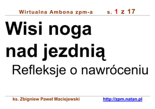 Wirtualna Ambona zpm-a          s.   1 z 17


Wisi noga
nad jezdnią
Refleksje o nawróceniu
ks. Zbigniew Paweł Maciejewski   http://zpm.natan.pl
 