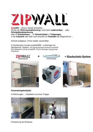 Zipwall® – nahezu überall einsetzbar….
Ob bei der Wohnraumabtrennung. Auch beim Ladenumbau…, oder
Schulgebäudesanierung.
oder im Krankenhaus…. Im Schwimmbad, in Tiefgaragen,
in der Industrie oder aber auch draußen an Fassaden als Regenschutz….

Schnell aufgebaut, immer wieder verwendbar.

In Kombination mit dem protekAIR® – Luftreiniger ein
Staubschutz- System. Die Zipwall Staubschutzwand umschließt
Den Arbeitraum und der protekAIR –Profi-Luftreiniger erzeugt einen
Unterdruck




Anwendungsbeispiele:

In Wohnungen….Installation auf einer Treppe




Fortsetzung als Schleuse:
 