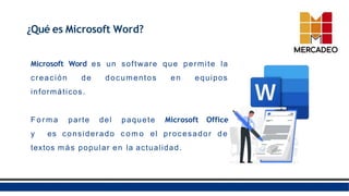 ¿Qué es Microsoft Word?
Microsoft Word es un software que permite la
creación de documentos en equipos
informáticos.
Fo r m a parte del paquete Microsoft Office
y es considerado c o m o el procesador de
textos más popular en la actualidad.
 