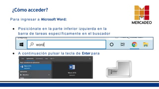 ¿Cómo acceder?
Para ingresar a Microsoft Word:
● Posiciónate en la parte inferior izquierda en la
barra de tareas específicamente en el buscador
y escribe “Word”.
● A continuación pulsar la tecla de Enter para
acceder a Word.
 