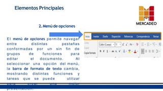 Elementos Principales
2.Menú de opciones
E l menú de opciones permite navegar
entre distintas pestañas
conformadas por un sin fin de
grupos de funciones para
editar el documento. Al
seleccionar una opción del menú,
la barra de formato de texto cambia,
mostrando distintas funciones y
tareas que se puede utilizar
para crear una mejor
presentación.
 