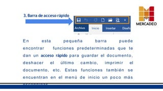 3.Barra de acceso rápido
E n esta pequeña barra puede
encontrar funciones predeterminadas que te
dan un acceso rápido para guardar el documento,
deshacer el último cambio, imprimir el
documento, etc. Estas funciones también se
encuentran en el menú de inicio un poc o más
escondidas.
 