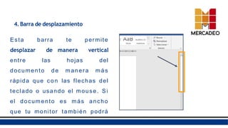 4. Barra de desplazamiento
Esta barra te permite
desplazar de manera vertical
entre las hojas del
documento de manera más
rápida que con las flechas del
teclado o usando el mouse. Si
el documento es más ancho
que tu monitor también podrá
ver una barra de desplazamiento
 