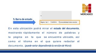 5.Barra de estado
E n esta ubicación podrá mirar el estado del documento,
mostrando rápidamente el número de palabras y
la página en la que se encuentra ubicado, así
c o m o el idioma en el que quiere redactar el
documento. (puede variar dependiendola versión de Word)
 