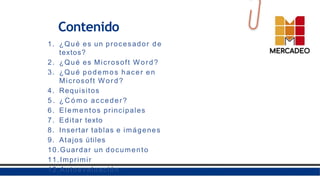 Contenido
1. ¿Qué es un procesador de
textos?
2. ¿Qué es Microsoft Word?
3. ¿Qué podemos hacer en
Microsoft Word?
4. Requisitos
5 . ¿ C ó m o acceder?
6. Elementos principales
7. Editar texto
8. Insertar tablas e imágenes
9. Atajos útiles
10.Guardar un documento
11.Imprimir
12.Autoevaluación
 