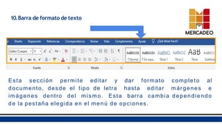 10.Barra de formato de texto
Esta sección permite editar y dar formato completo al
documento, desde el tipo de letra hasta editar márgenes e
imágenes dentro del mismo. Esta barra cambia dependiendo
de la pestaña elegida en el menú de opciones.
 
