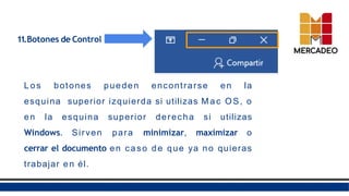 11.Botones de Control
Los botones pueden encontrarse en la
esquina superior izquierda si utilizas M a c OS, o
en la esquina superior derecha si utilizas
Windows. Sirven para minimizar, maximizar o
cerrar el documento en caso de que ya no quieras
trabajar en él.
 