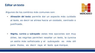 Algunos de los cambios más comunes son:
• Alineación del texto: permite dar un aspecto más cuidado
al texto, es decir se alinea hacia un costado, centrado o
justificado.
• Negrita, cursiva y subrayado: estas tres opciones son muy
útiles, las negritas permiten resaltar un texto, la cursiva
un estilo más sofisticado y el subrayado es más útil
para títulos, es decir raya el texto que marque.
Editar un texto
 