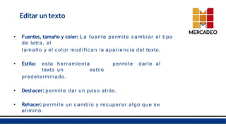 • Fuentes, tamaño y color: L a fuente permite cambiar el tipo
de letra, el
tamaño y el color modifican la apariencia del texto.
• Estilo: esta herramienta permite darle al
texto un estilo
predeterminado.
• Deshacer: permite dar un paso atrás.
• Rehacer: permite un cambio y recuperar algo que se
eliminó.
Editar un texto
 
