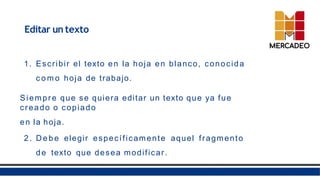Editar un texto
1. Escribir el texto en la hoja en blanco, conocida
c o m o hoja de trabajo.
Siempre que se quiera editar un texto que ya fue
creado o copiado
en la hoja.
2. D e b e elegir específicamente aquel fragmento
de texto que desea modificar.
 