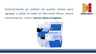 Anteriormente se analizó los puntos claves para
agregar y editar el texto en Microsoft Word, ahora
conoceremos c o m o insertar tablas e imágenes.
 