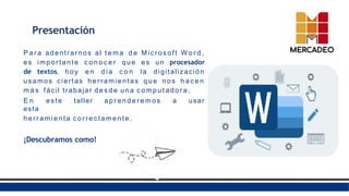 Presentación
P a r a adentrarnos al t e m a d e Micr os oft W o r d ,
es importante c o n o c e r q u e e s un procesador
de textos, hoy e n día c o n la digitalización
usamos ciertas herramientas q u e nos h a c e n
m á s fácil trabajar d e s d e una c o mp u t a d o r a .
E n este taller a p r e n d e r e m o s a usar
esta
h e r r a mi e nta c o r r e cta men te .
¡Descubramos como!
 