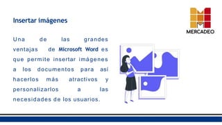 Insertar imágenes
Una de las grandes
ventajas de Microsoft Word es
que permite insertar imágenes
a los documentos para así
hacerlos más atractivos y
personalizarlos a las
necesidades de los usuarios.
 