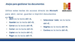 Atajos para gestionar los documentos
• Pegar: es la tecla ctrl +V.
Utilice estas teclas de acceso directo de Microsoft
para abrir, cerrar, guardar e imprimir documentos
en Word
• Abrir: es la tecla ctrl +A.
• Guardar: es la tecla ctrl +G.
• Cerrar: es la tecla ctrl +R.
• Cortar: es la tecla ctrl +X.
• Copiar: es la tecla ctrl +C.
• Seleccionar todo: es la tecla
ctrl +E .
• Negrita: es la tecla ctrl +N.
• Cursiva: es la tecla ctrl +K.
 