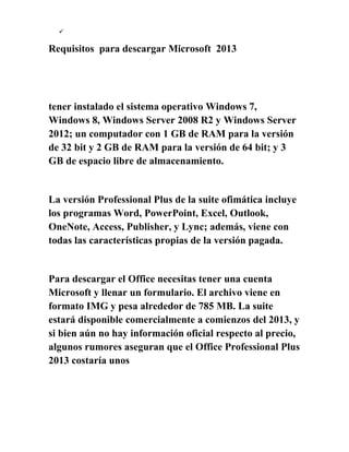 
Requisitos para descargar Microsoft 2013
tener instalado el sistema operativo Windows 7,
Windows 8, Windows Server 2008 R2 y Windows Server
2012; un computador con 1 GB de RAM para la versión
de 32 bit y 2 GB de RAM para la versión de 64 bit; y 3
GB de espacio libre de almacenamiento.
La versión Professional Plus de la suite ofimática incluye
los programas Word, PowerPoint, Excel, Outlook,
OneNote, Access, Publisher, y Lync; además, viene con
todas las características propias de la versión pagada.
Para descargar el Office necesitas tener una cuenta
Microsoft y llenar un formulario. El archivo viene en
formato IMG y pesa alrededor de 785 MB. La suite
estará disponible comercialmente a comienzos del 2013, y
si bien aún no hay información oficial respecto al precio,
algunos rumores aseguran que el Office Professional Plus
2013 costaría unos
 