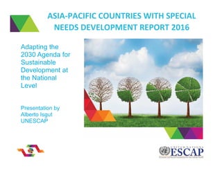 ASIA-PACIFIC COUNTRIES WITH SPECIAL
NEEDS DEVELOPMENT REPORT 2016
Adapting the
2030 Agenda for
Sustainable
Development at
the National
Level
Presentation by
Alberto Isgut
UNESCAP
 