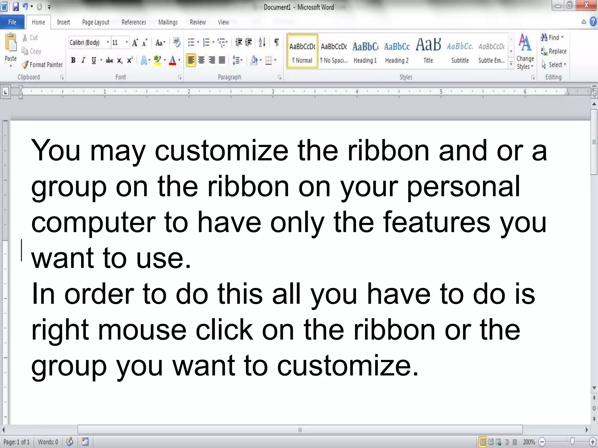 You may customize the ribbon and or a
group on the ribbon on your personal
computer to have only the features you
want to use.
In order to do this all you have to do is
right mouse click on the ribbon or the
group you want to customize.
 