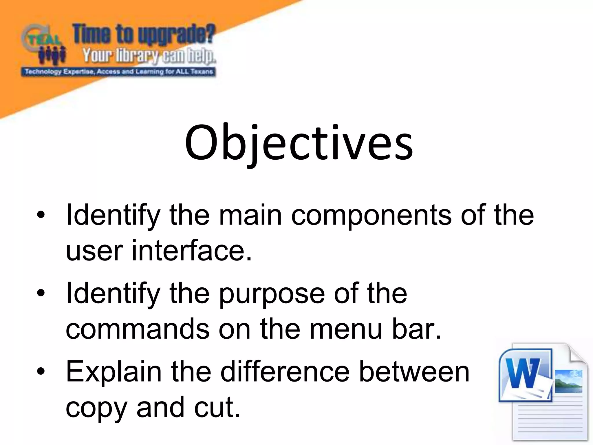• Identify the main components of the
user interface.
• Identify the purpose of the
commands on the menu bar.
• Explain the difference between
copy and cut.
Objectives
 