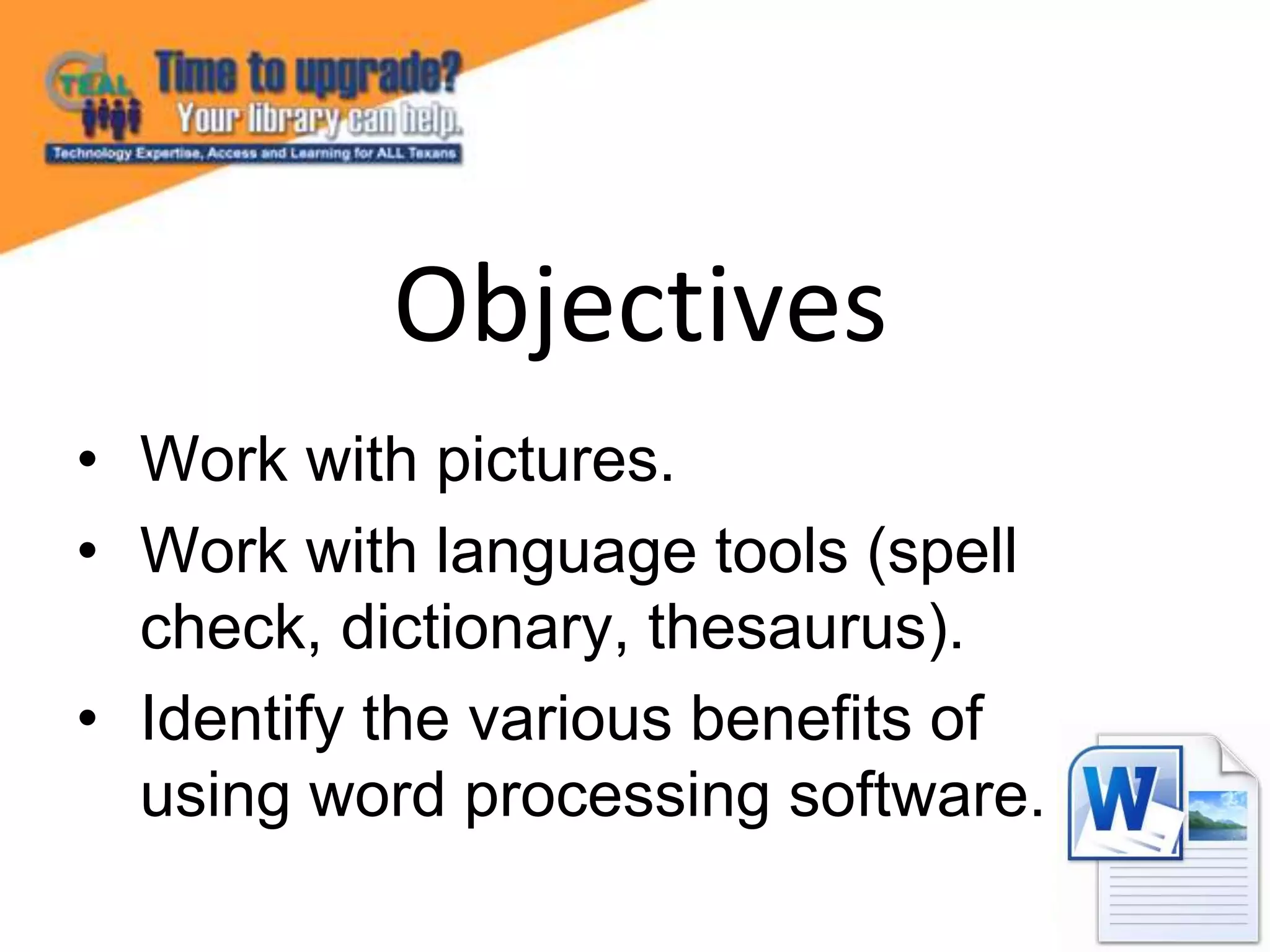 • Work with pictures.
• Work with language tools (spell
check, dictionary, thesaurus).
• Identify the various benefits of
using word processing software.
Objectives
 