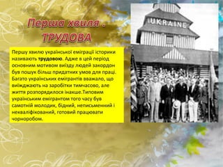 Першу хвилю української еміграції історики називають  трудовою . Адже в цей період основним мотивом виїзду людей закордон був пошук більш придатних умов для праці. Багато українських емігрантів вважало, що виїжджають на заробітки тимчасово, але життя розпорядилося інакше.Типовим українським емігрантом того часу був самотній молодик, бідний, неписьменний і некваліфікований, готовий працювати чорноробом. 