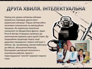 Період між двома світовими війнами вважається періодом другої хвилі української еміграції. Перша світова війна негативно позначилася на еміграційних процесах, бо українське населення опинилося по обидва боки фронту. Адже Росія й Австро-Угорщина належали до протилежних ворожих одна одній сторін. До традиційних труднощів поділу нації додалися страждання і втрати пов'язані з війною. Це, насамперед, масові мобілізації до війська, збільшення біженців, безперервні депортації населення з окупованих районів, арешти і переслідування "агентів" ворожої сторони тощо. 