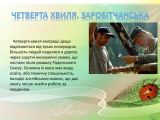 Четверта хвиля еміграції дещо відрізняється від трьох попередніх. Більшість людей подалися в дорогу через скрутні економічні умови, що настали після розвалу Радянського Союзу. Основна їх маса має вищу освіту, або технічну спеціальність, володіє англійською мовою, що дає змогу легше знайти роботу за кордоном. 