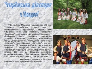У Республіці Молдова проживають 550 тис. Українців. Українська громада має 11 територіальних організацій, серед них: бібліотека імені Лесі Українки, товариство „Громада”, очолюване депутатом парламенту Олійником, Союз українців, товариство „Заповіт” в Бельцях, „Просвіта”, благодійний фонд „Відродження”, молодіжна організація „Злагода”, телепередача „Світанок”, на яку відведено 30 хвилин ефірного часу раз на тиждень. У республіці існує 57 шкіл, де вивчається українська мова і література, звичаї, історія; 369 сіл, де більшість населення складають українці; 23 фольклорних ансамблів. З 101 депутатів парламенту, 10 є українцями.  Українська діаспора в Молдові найчисельніша з усіх етнічних меншин. 
