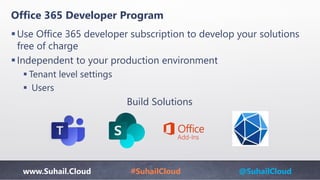 www.Suhail.Cloud #SuhailCloud @SuhailCloud
Office 365 Developer Program
Use Office 365 developer subscription to develop your solutions
free of charge
Independent to your production environment
 Tenant level settings
 Users
Build Solutions
Add-Ins
 