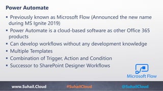 www.Suhail.Cloud #SuhailCloud @SuhailCloud
Power Automate
 Previously known as Microsoft Flow (Announced the new name
during MS Ignite 2019)
 Power Automate is a cloud-based software as other Office 365
products
 Can develop workflows without any development knowledge
 Multiple Templates
 Combination of Trigger, Action and Condition
 Successor to SharePoint Designer Workflows
 