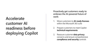 Accelerate
customer AI
readiness before
deploying Copilot
Proactively get customers ready to
embrace the AI-powered future of
work:
1. Move customers to AI-ready licenses
within the Microsoft 365 suite
2. Prepare customers to meet Copilot
technical requirements
3. Reassure customer data privacy
concerns and ensure comprehensive
compliance and security controls
 