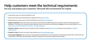 Help customers meet the technical requirements
Act now and prepare your customers’ Microsoft 365 environments for Copilot
✓ Customers must be on Microsoft 365 E3 or E5.
✓ Users must have Azure Active Directory -based accounts (Learn More).
✓ Several features require users to have a OneDrive account (Deploy OneDrive).
✓ Copilot in Outlook: Users will need to be using the new Outlook for Windows (which is publicly called “the new Outlook for
Windows.” This version is currently in public preview. Users can load the new Outlook by toggling or use Outlook Mobile (Getting
Started with the New Outlook for Windows - Microsoft Support).
✓ Copilot in Teams: Users will need to enable the Teams desktop client (Deploy Teams) as well as transcription (Configure
Transcription).
✓ Copilot in Loop: Tenants must have Loop enabled (Learn How to Enable Loop).
✓ Cross-app intelligence: The richness of the experience will depend on the data sources indexed by Microsoft 365. Tenants with the
richest data in Microsoft 365 (Exchange, OneDrive, SharePoint, and Teams) will get the best results.
 