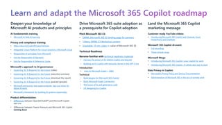 Learn and adapt the Microsoft 365 Copilot roadmap
Deepen your knowledge of
Microsoft AI products and principles
AI fundamentals training
• Microsoft AI help & learning
Privacy and compliance training:
• https://aka.ms/CopilotPrivacyOverview
• Integrated Cloud Platform for Cloud Solutions | Microsoft Cloud
• Responsible AI principles from Microsoft
• Get the Responsible AI Standard
• Get the Responsible AI Reference Guide
Microsoft’s approach to AI governance:
• Governing AI: A Blueprint for the Future (video)
• Governing AI: A Blueprint for the Future (executive summary)
• Governing AI: A Blueprint for the Future (download the report)
• Governing AI: A Blueprint for the Future (podcast episode)
• Microsoft announces new supercomputer, lays out vision for
future AI work
• Microsoft’s framework for building AI systems responsibly
Product differentiation:
• Differences between OpenAI/ChatGPT and Microsoft Copilot
add-ons
• Differences between Teams Premium and Microsoft 365 Copilot
Coming Soon
Drive Microsoft 365 suite adoption as
a prerequisite for Copilot adoption
Pitch Microsoft 365 E3:​
• DMWL Microsoft 365 E3 landing page for partners
• 1:Many DMWL E3 Workshop content
• Snackable 10 min video on value of Microsoft 365 E3
Technical Readiness
Become familiar with technical readiness materials
• Harness the power of AI: Extend Copilot and beyond
• Building an AI Copilot with Semantic Kernel in the GPT-4 era
Introduction
• Intro to Microsoft Graph + Q&A
Technical:
• Build plugins for Microsoft 365 Copilot
• Build Microsoft Graph Connectors
• The future of AI and generative code
• UX designing for Copilot
Land the Microsoft 365 Copilot
marketing message
Customer-ready YouTube videos:
• Introducing Microsoft 365 Copilot with Outlook, Excel,
PowerPoint, and OneNote
Microsoft 365 Copilot AI event:
• Full recording
• Three-minute recap
Microsoft Blogs:
• Introducing Microsoft 365 Copilot—your copilot for work
• Introducing Microsoft 365 Copilot—A whole new way to work
Data Privacy in Copilot:
• Microsoft’s Privacy Policy and Service Documentation
• Administration of Microsoft 365 in the era of remote work
 