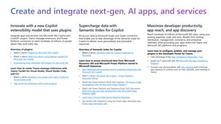 Create and integrate next-gen, AI apps, and services
Innovate with a new Copilot
extensibility model that uses plugins
Integrate apps and services into Microsoft 365 Copilot with
ChatGPT plugins, Teams message extensions, and Power
Platform connectors to reach hundreds of millions of people
where they work every day.
Overview of plugins:
• Watch a demo: Plugins for Microsoft 365 Copilot
• Watch a demo: Multi-turn demo using Atlassian plugins for
Microsoft 365 Copilot
• Empowering every developer with plugins for Microsoft 365
Learn how to create Teams message extensions with
Teams Toolkit for Visual Studio, Visual Studio Code,
and CLI:
• Watch a demo: Building a new plugin with Teams Toolkit for
Visual Studio Code
• Sign up for the developer early access program
Supercharge data with
Semantic Index for Copilot
Bring your data to Microsoft Graph and Graph connectors
that enable you to take advantage of the Semantic Index for
Copilot to deliver more personalized and actionable
responses.
Overview of Semantic Index for Copilot
• Watch a demo: Semantic Index for Copilot: Explained by
Microsoft
Learn how to access structured data from Microsoft
Dynamics 365 and Microsoft Power Platform stored in
Microsoft Dataverse:
• New Dataverse enhancements and AI-powered productivity with
Microsoft 365 Copilot
• Watch a demo: Microsoft 365 Copilot + Power Platform –
Microsoft Official
• Watch the Power Platform Build 2023 keynote: The future of app
development with the Microsoft Power Platform
• Watch the Power Platform and Dataverse Build 2023 discussion:
Data-drive app and web development with Microsoft Power
Platform, Q&A
• Learn how Common Data Service became Dataverse
• Get started with Dataverse using the Power Apps developer plan:
Power Apps developer plan
Maximize developer productivity,
app reach, and app discovery
Reach hundreds of millions of Microsoft 365 users, using your
existing expertise, code, and tools. Benefit from tooling,
distribution, management, commerce, and enterprise
readiness while grounding your apps within the Teams and
Microsoft 365 platforms and programs.
Learn how to configure, publish, and manage your
plugins in the Developer Portal for Teams:
• Take advantage of the App Compliance Automation Tool
• Speed up IT approvals with the Microsoft 365 App Compliance
Program
• Increase user discoverability with link unfurling and contextual
app exposure in surfaces such as chat, channels, and meetings in
Teams
 