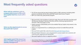 Most frequently asked questions
When will my customers and my
company have access to Microsoft
365 Copilot? And how much will it
cost?
• On 5/9 we announced we were bringing Copilot to 600 customers (including select
partners) worldwide with the Microsoft 365 Copilot Early Access Program.
• EAP is an invite-only, paid preview program.
What are the requirements to access
Microsoft 365 Copilot?
• Microsoft 365 is the foundation to being AI ready. Microsoft 365 E3/E5 (and Microsoft
365 Business Standard / Business Premium) will be a licensing requirements for
Semantic index and Graph to work.
• Hybrid scenarios (O365/M365) will not be enabled fully by Copilot (only tenants in the
cloud will work).
• There is no requirement for an underlying Azure tenant to enable Microsoft 365
Copilot.
• Microsoft 365 Copilot falls under the same Microsoft 365 Product Terms.
• Microsoft Teams Premium is not a requirement to access Copilot, but customers will
maximize their experience by having both.
• Microsoft Copilot for Viva is a separate product.
Will Copilot work if the tenant has
Okta or another 3rd party used for
identity management?
• Azure Active Directory is a requirement (whether using the free version or premium).
Currently there is no obstacle for hybrid solution.
 