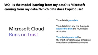 Microsoft Cloud
Runs on trustyou...
Your data is your data
Your data from any fine-tuning is
not used to train the foundation
AI models
Your data is protected by
the most comprehensive enterprise
compliance and security controls
FAQ | Is the model learning from my data? Is Microsoft
learning from my data? Which data does Copilot use?
 