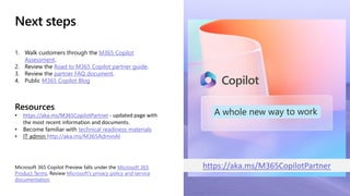 Next steps
1. Walk customers through the M365 Copilot
Assessment.
2. Review the Road to M365 Copilot partner guide.
3. Review the partner FAQ document.
4. Public M365 Copilot Blog
Resources
• https://aka.ms/M365CopilotPartner - updated page with
the most recent information and documents.
• Become familiar with technical readiness materials
• IT admin http://aka.ms/M365AdminAI
Microsoft 365 Copilot Preview falls under the Microsoft 365
Product Terms. Review Microsoft's privacy policy and service
documentation.
https://aka.ms/M365CopilotPartner
 