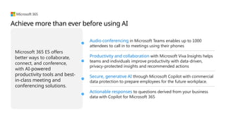 Microsoft 365 E5 offers
better ways to collaborate,
connect, and conference,
with AI-powered
productivity tools and best-
in-class meeting and
conferencing solutions.
Audio conferencing in Microsoft Teams enables up to 1000
attendees to call in to meetings using their phones
Productivity and collaboration with Microsoft Viva Insights helps
teams and individuals improve productivity with data-driven,
privacy-protected insights and recommended actions
Secure, generative AI through Microsoft Copilot with commercial
data protection to prepare employees for the future workplace.
Actionable responses to questions derived from your business
data with Copilot for Microsoft 365
Achieve more than ever before using AI
 