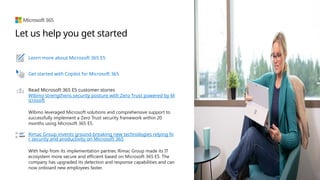 Let us help you get started
Learn more about Microsoft 365 E5
Get started with Copilot for Microsoft 365
Read Microsoft 365 E5 customer stories
Wibmo strengthens security posture with Zero Trust powered by M
icrosoft
Wibmo leveraged Microsoft solutions and comprehensive support to
successfully implement a Zero Trust security framework within 20
months using Microsoft 365 E5.
Rimac Group invents ground-breaking new technologies relying fo
r security and productivity on Microsoft 365
With help from its implementation partner, Rimac Group made its IT
ecosystem more secure and efficient based on Microsoft 365 E5. The
company has upgraded its detection and response capabilities and can
now onboard new employees faster.
 