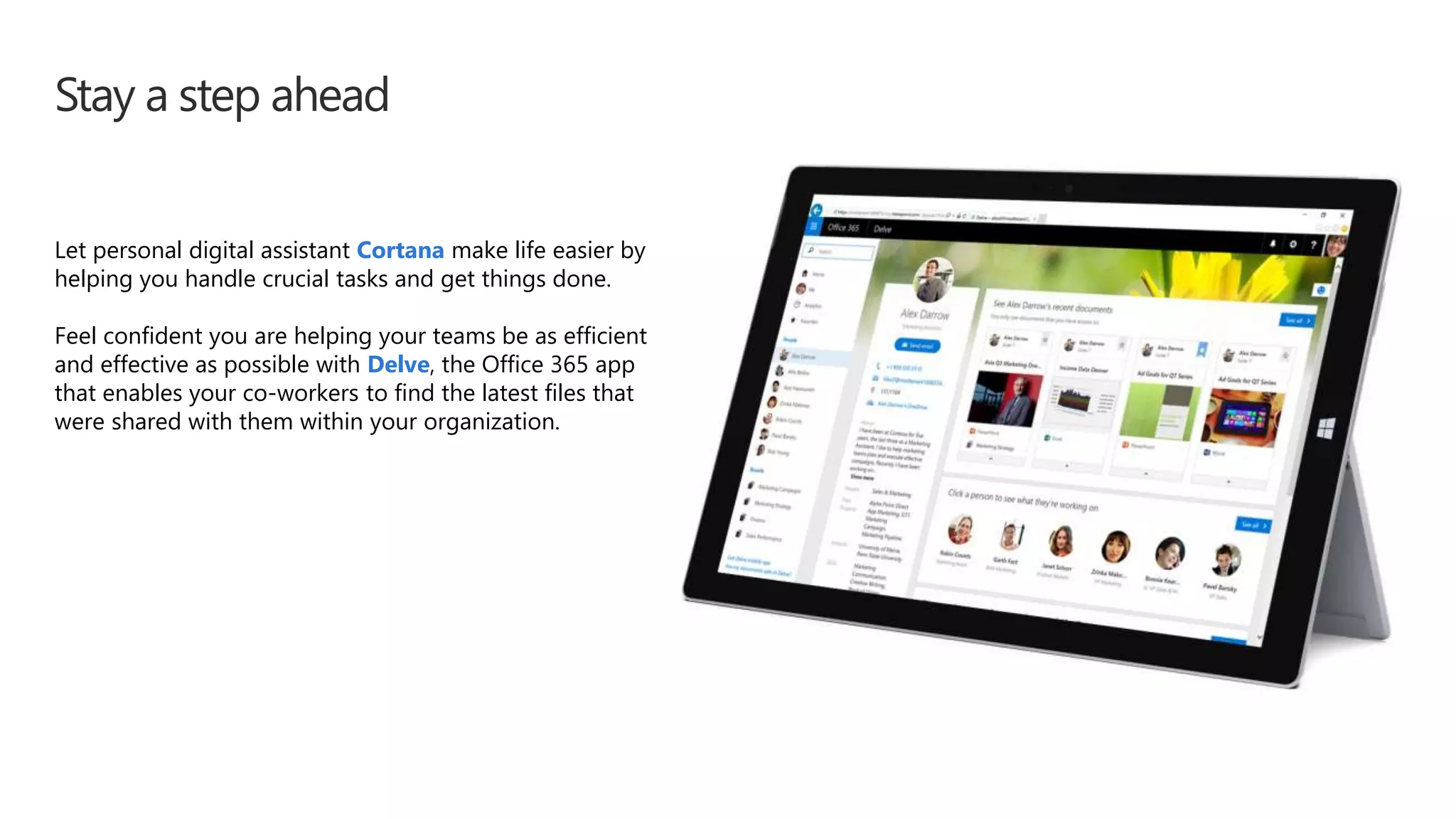 Stay a step ahead
Let personal digital assistant Cortana make life easier by
helping you handle crucial tasks and get things done.
Feel confident you are helping your teams be as efficient
and effective as possible with Delve, the Office 365 app
that enables your co-workers to find the latest files that
were shared with them within your organization.
 