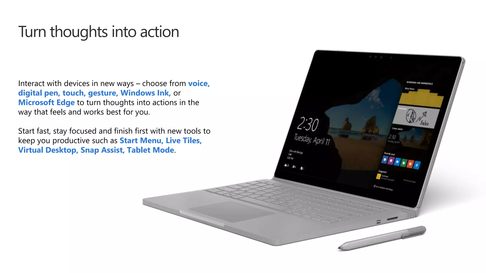 Turn thoughts into action
Interact with devices in new ways – choose from voice,
digital pen, touch, gesture, Windows Ink, or
Microsoft Edge to turn thoughts into actions in the
way that feels and works best for you.
Start fast, stay focused and finish first with new tools to
keep you productive such as Start Menu, Live Tiles,
Virtual Desktop, Snap Assist, Tablet Mode.
 