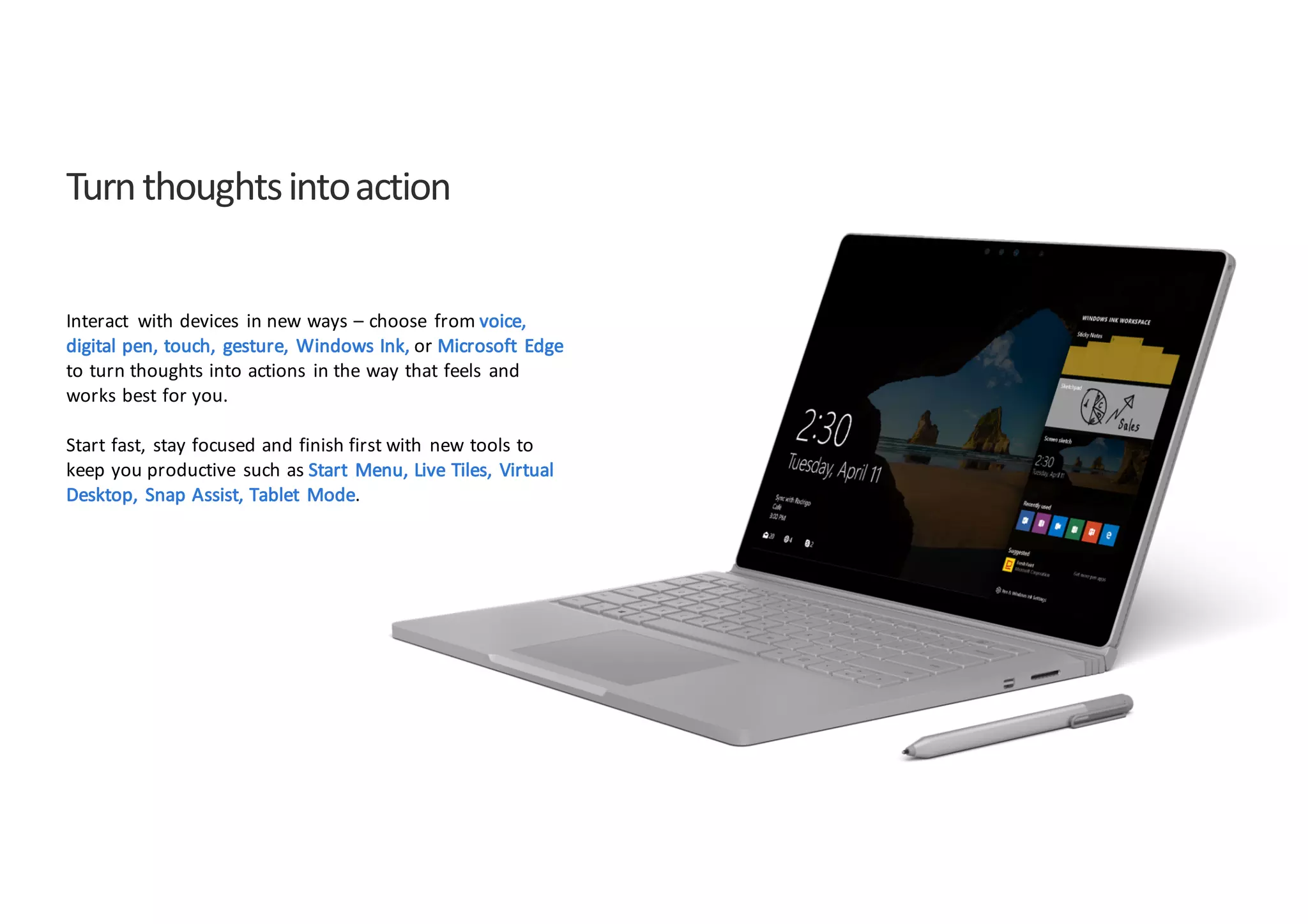 Turn	
  thoughts	
  into	
  action
Interact	
   with	
  devices	
   in	
  new	
  ways	
  – choose	
   from	
  voice,	
  
digital	
  pen,	
  touch,	
   gesture,	
   Windows	
  Ink,	
  or	
  Microsoft	
   Edge
to	
  turn	
  thoughts	
  into	
  actions	
   in	
  the	
  way	
  that	
  feels	
   and	
  
works	
  best	
  for	
  you.
Start	
  fast,	
   stay	
  focused	
  and	
  finish	
  first	
  with	
   new	
  tools	
  to	
  
keep	
  you	
  productive	
   such	
  as	
  Start	
   Menu,	
  Live	
  Tiles,	
   Virtual	
  
Desktop,	
   Snap	
  Assist,	
  Tablet	
   Mode.
 
